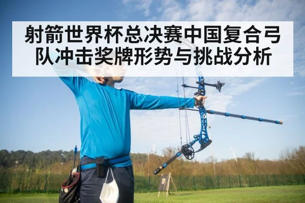 射箭世界杯总决赛中国复合弓队冲击奖牌形势与挑战分析